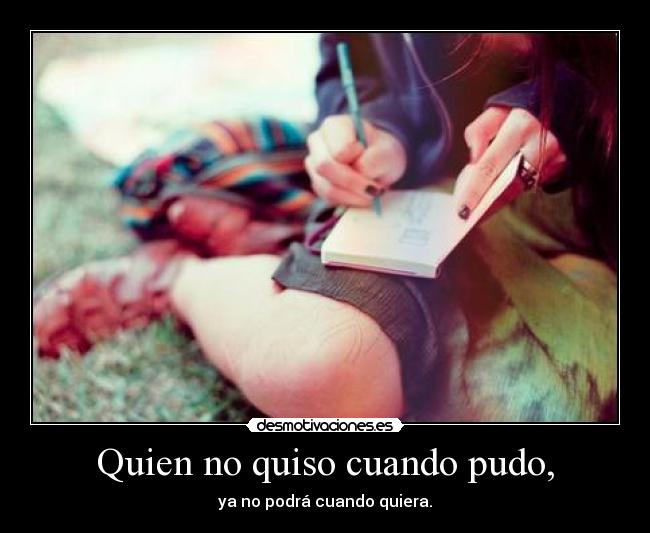 Quien no quiso cuando pudo, - ya no podrá cuando quiera.