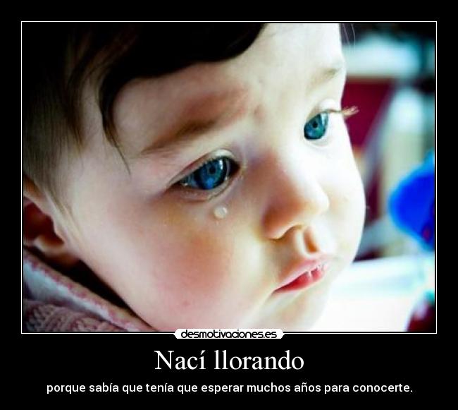 Nací llorando - porque sabía que tenía que esperar muchos años para conocerte.