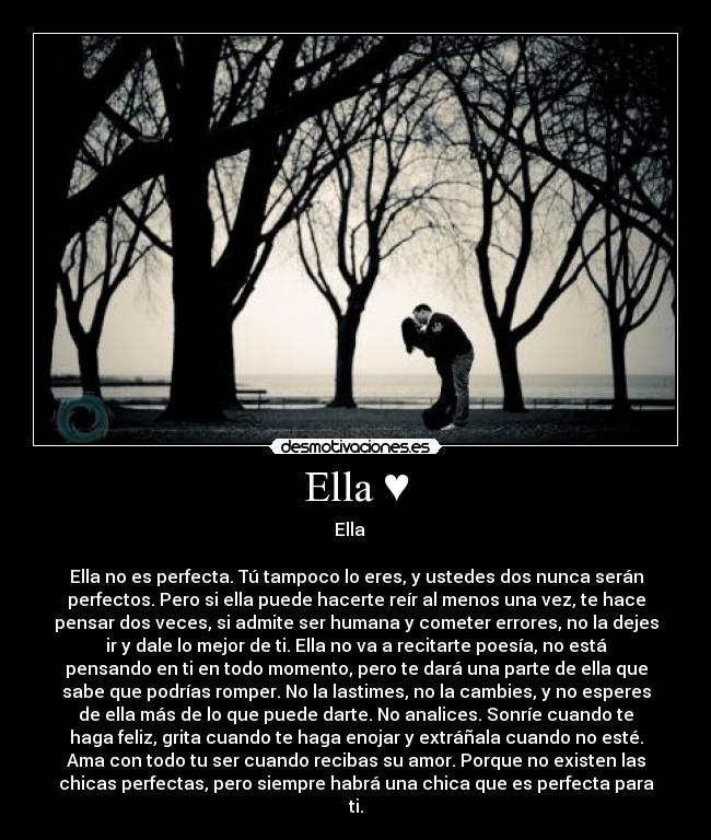 Ella ♥ - Ella ♥ 

Ella no es perfecta. Tú tampoco lo eres, y ustedes dos nunca serán
perfectos. Pero si ella puede hacerte reír al menos una vez, te hace
pensar dos veces, si admite ser humana y cometer errores, no la dejes
ir y dale lo mejor de ti. Ella no va a recitarte poesía, no está
pensando en ti en todo momento, pero te dará una parte de ella que
sabe que podrías romper. No la lastimes, no la cambies, y no esperes
de ella más de lo que puede darte. No analices. Sonríe cuando te
haga feliz, grita cuando te haga enojar y extráñala cuando no esté.
Ama con todo tu ser cuando recibas su amor. Porque no existen las
chicas perfectas, pero siempre habrá una chica que es perfecta para
ti.