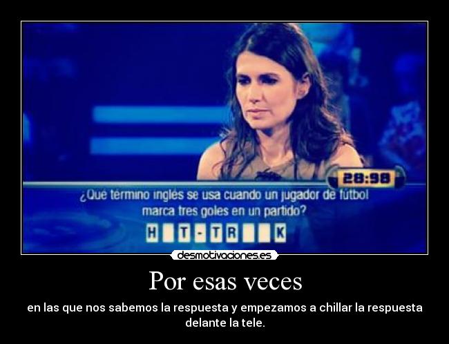 Por esas veces - en las que nos sabemos la respuesta y empezamos a chillar la respuesta
delante la tele.