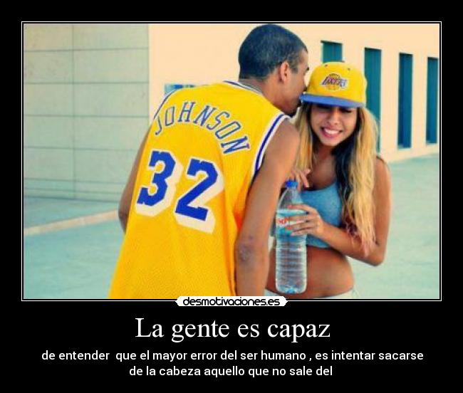 La gente es capaz - de entender  que el mayor error del ser humano , es intentar sacarse
de la cabeza aquello que no sale del 