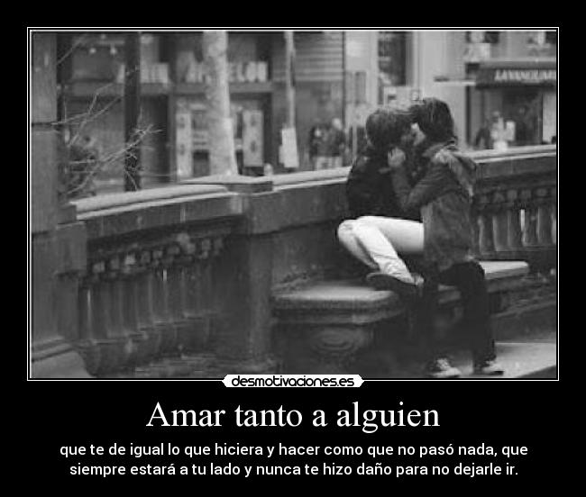 Amar tanto a alguien - que te de igual lo que hiciera y hacer como que no pasó nada, que
siempre estará a tu lado y nunca te hizo daño para no dejarle ir.