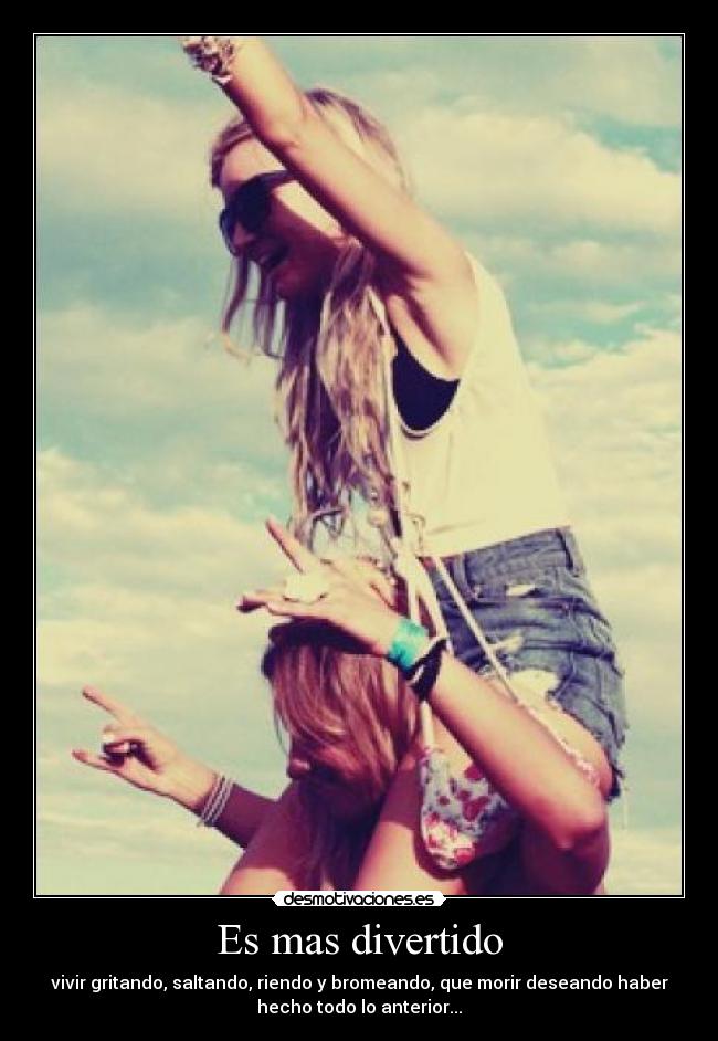 Es mas divertido - vivir gritando, saltando, riendo y bromeando, que morir deseando haber
hecho todo lo anterior...