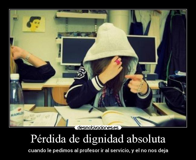 Pérdida de dignidad absoluta - cuando le pedimos al profesor ir al servicio, y el no nos deja