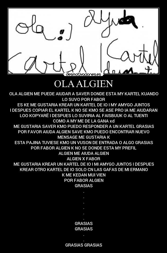 OLA ALGIEN - OLA ALGIEN ME PUEDE AIUDAR A SAVER DONDE ESTA MY KARTEL KUANDO
LO SUVO POR FABOR
ES KE ME GUSTARIA KREAR UN KARTEL DE IO I MY AMYGO JUNTOS
I DESPUES COPIAR EL KARTEL K NO SE KMO SE ASE PRO IA ME AIUDARAN
LOO KOPYARË I DESPUES LO SUVIRIA AL FAISBUUK O AL TUENTI
COMO A MY ME DE LA GANA xd
ME GUSTARIA SAVER KMO PUEDO RESPONDER A UN KARTEL GRASIAS
POR FAVOR AIUDA ALGIEN SAVE KMO PUEDO ENCONTRAR NUEVO
MENSAGE ME GUSTARIA K
ESTA PAJINA TUVIESE KMO UN VUSON DE ENTRADA O ALGO GRASIAS
POR FABOR ALGIEN K NO SE DONDE ESTA MY PREFIL
ALGIEN ME AIUDA ALGIEN
ALGIEN X FABOR
ME GUSTARIA KREAR UN KARTEL DE IO I MI AMYGO JUNTOS I DESPUES
KREAR OTRO KARTEL DE IO SOLO CN LAS GAFAS DE MI ERMANO
K ME KEDAN MUI VIEN
POR FABOR ALGIEN
GRASIAS
.
.
.
.
.
.
GRASIAS
GRASIAS
.
.
GRASIAS GRASIAS