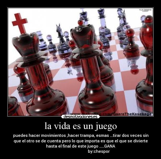 la vida es un juego - puedes hacer movimientos ,hacer trampa, esmas ...tirar dos veces sin
que el otro se de cuenta pero lo que importa es que el que se divierte
hasta el final de este juego .....GANA
                                     by:chespor