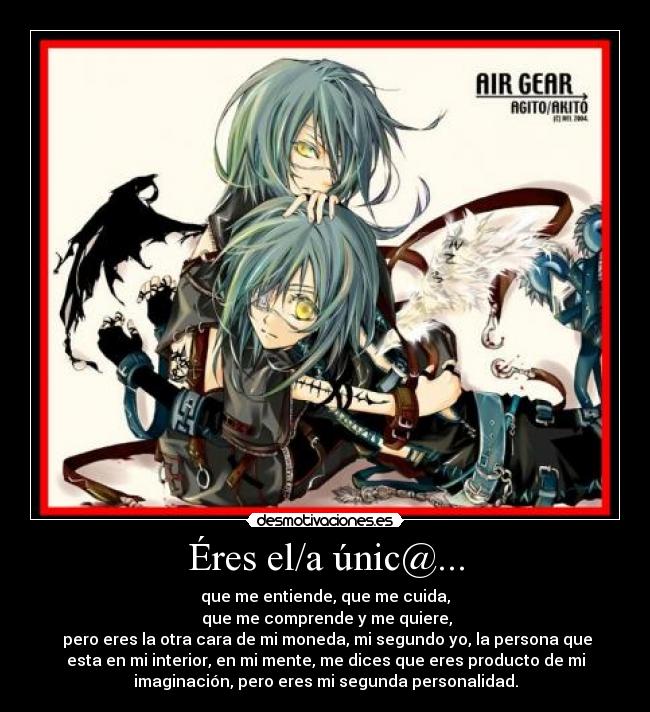 Éres el/a únic@... - que me entiende, que me cuida,
 que me comprende y me quiere,
 pero eres la otra cara de mi moneda, mi segundo yo, la persona que
esta en mi interior, en mi mente, me dices que eres producto de mi
imaginación, pero eres mi segunda personalidad.