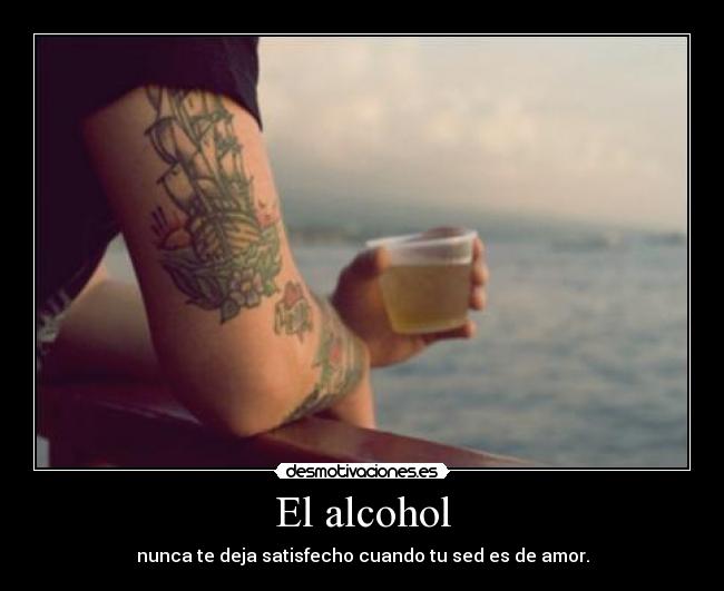 El alcohol - nunca te deja satisfecho cuando tu sed es de amor.