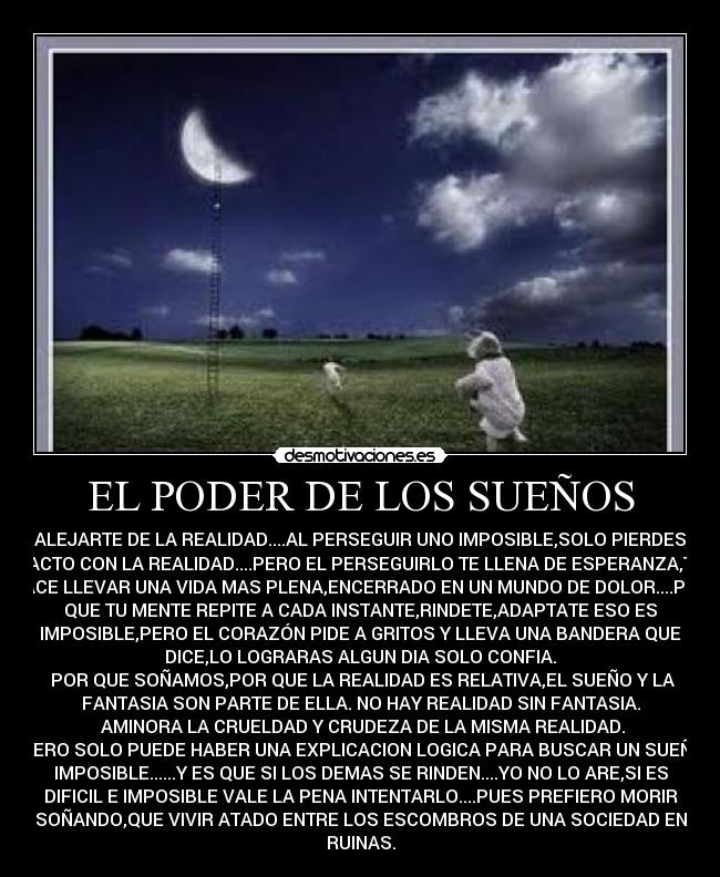 EL PODER DE LOS SUEÑOS - ALEJARTE DE LA REALIDAD....AL PERSEGUIR UNO IMPOSIBLE,SOLO PIERDES
TACTO CON LA REALIDAD....PERO EL PERSEGUIRLO TE LLENA DE ESPERANZA,TE
HACE LLEVAR UNA VIDA MAS PLENA,ENCERRADO EN UN MUNDO DE DOLOR....POR
QUE TU MENTE REPITE A CADA INSTANTE,RINDETE,ADAPTATE ESO ES
IMPOSIBLE,PERO EL CORAZÓN PIDE A GRITOS Y LLEVA UNA BANDERA QUE
DICE,LO LOGRARAS ALGUN DIA SOLO CONFIA.
 POR QUE SOÑAMOS,POR QUE LA REALIDAD ES RELATIVA,EL SUEÑO Y LA
FANTASIA SON PARTE DE ELLA. NO HAY REALIDAD SIN FANTASIA.
 AMINORA LA CRUELDAD Y CRUDEZA DE LA MISMA REALIDAD.
 PERO SOLO PUEDE HABER UNA EXPLICACION LOGICA PARA BUSCAR UN SUEÑO
IMPOSIBLE......Y ES QUE SI LOS DEMAS SE RINDEN....YO NO LO ARE,SI ES
DIFICIL E IMPOSIBLE VALE LA PENA INTENTARLO....PUES PREFIERO MORIR
SOÑANDO,QUE VIVIR ATADO ENTRE LOS ESCOMBROS DE UNA SOCIEDAD EN
RUINAS.