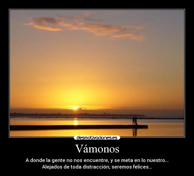 Vámonos - A donde la gente no nos encuentre, y se meta en lo nuestro...
Alejados de toda distracción, seremos felices...