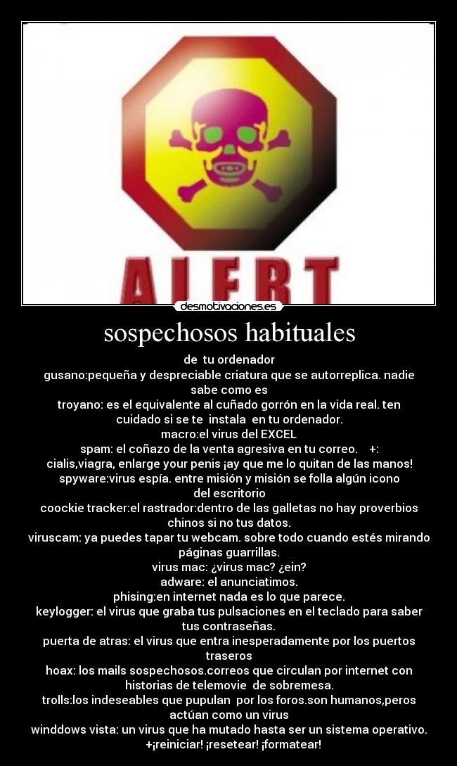 sospechosos habituales - de  tu ordenador
gusano:pequeña y despreciable criatura que se autorreplica. nadie
sabe como es
troyano: es el equivalente al cuñado gorrón en la vida real. ten
cuidado si se te  instala  en tu ordenador.
macro:el virus del EXCEL
spam: el coñazo de la venta agresiva en tu correo.    +:
cialis,viagra, enlarge your penis ¡ay que me lo quitan de las manos!
spyware:virus espía. entre misión y misión se folla algún icono
del escritorio
coockie tracker:el rastrador:dentro de las galletas no hay proverbios
chinos si no tus datos.
viruscam: ya puedes tapar tu webcam. sobre todo cuando estés mirando
páginas guarrillas.
virus mac: ¿virus mac? ¿ein?
adware: el anunciatimos.
phising:en internet nada es lo que parece.
keylogger: el virus que graba tus pulsaciones en el teclado para saber
tus contraseñas.
puerta de atras: el virus que entra inesperadamente por los puertos
traseros
hoax: los mails sospechosos.correos que circulan por internet con
historias de telemovie  de sobremesa.
trolls:los indeseables que pupulan  por los foros.son humanos,peros
actúan como un virus
winddows vista: un virus que ha mutado hasta ser un sistema operativo.
   +¡reiniciar! ¡resetear! ¡formatear!