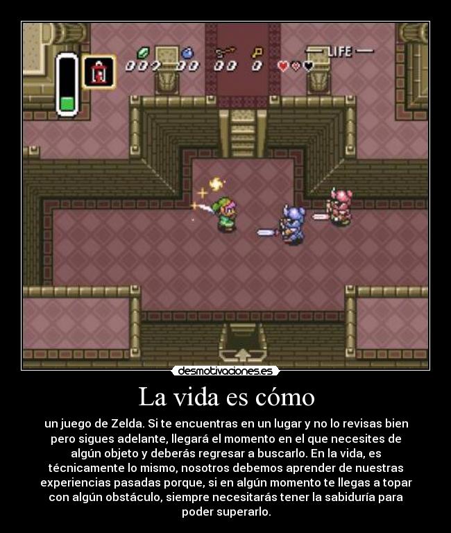 La vida es cómo - un juego de Zelda. Si te encuentras en un lugar y no lo revisas bien
pero sigues adelante, llegará el momento en el que necesites de
algún objeto y deberás regresar a buscarlo. En la vida, es
técnicamente lo mismo, nosotros debemos aprender de nuestras
experiencias pasadas porque, si en algún momento te llegas a topar
con algún obstáculo, siempre necesitarás tener la sabiduría para
poder superarlo.