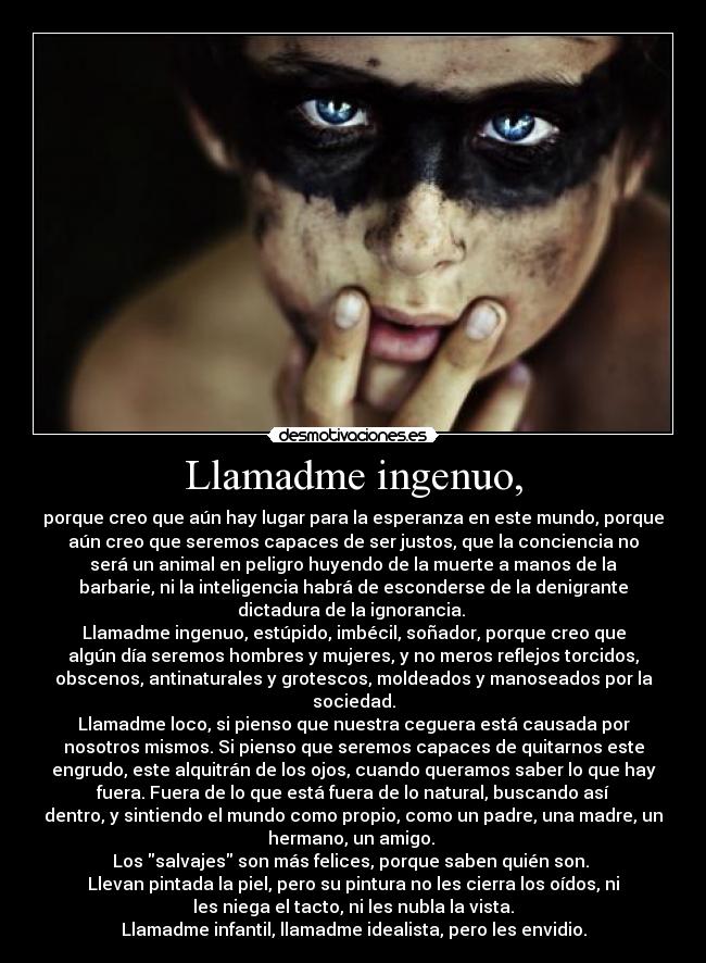 Llamadme ingenuo, - porque creo que aún hay lugar para la esperanza en este mundo, porque
aún creo que seremos capaces de ser justos, que la conciencia no
será un animal en peligro huyendo de la muerte a manos de la
barbarie, ni la inteligencia habrá de esconderse de la denigrante
dictadura de la ignorancia. 
Llamadme ingenuo, estúpido, imbécil, soñador, porque creo que
algún día seremos hombres y mujeres, y no meros reflejos torcidos,
obscenos, antinaturales y grotescos, moldeados y manoseados por la
sociedad.
Llamadme loco, si pienso que nuestra ceguera está causada por
nosotros mismos. Si pienso que seremos capaces de quitarnos este
engrudo, este alquitrán de los ojos, cuando queramos saber lo que hay
fuera. Fuera de lo que está fuera de lo natural, buscando así
dentro, y sintiendo el mundo como propio, como un padre, una madre, un
hermano, un amigo. 
Los salvajes son más felices, porque saben quién son. 
Llevan pintada la piel, pero su pintura no les cierra los oídos, ni
les niega el tacto, ni les nubla la vista.
Llamadme infantil, llamadme idealista, pero les envidio.
