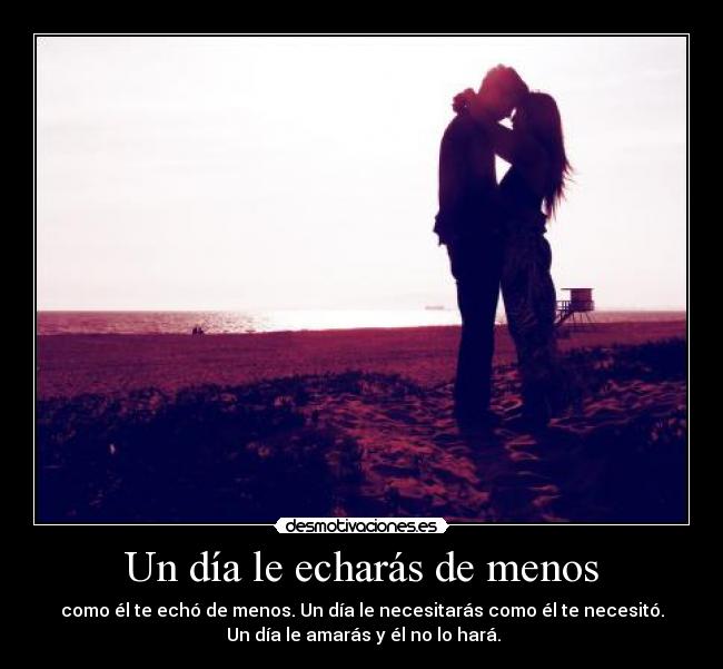 Un día le echarás de menos - como él te echó de menos. Un día le necesitarás como él te necesitó.
 Un día le amarás y él no lo hará.