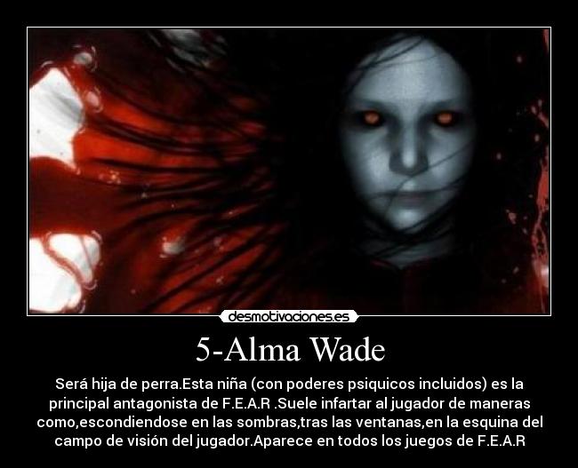 5-Alma Wade - Será hija de perra.Esta niña (con poderes psiquicos incluidos) es la
principal antagonista de F.E.A.R .Suele infartar al jugador de maneras
como,escondiendose en las sombras,tras las ventanas,en la esquina del
campo de visión del jugador.Aparece en todos los juegos de F.E.A.R