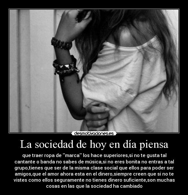 La sociedad de hoy en día piensa - que traer ropa de marca los hace superiores,si no te gusta tal
cantante o banda no sabes de música,si no eres bonita no entras a tal
grupo,tienes que ser de la misma clase social que ellos para poder ser
amigos,que el amor ahora esta en el dinero,siempre creen que si no te
vistes como ellos seguramente no tienes dinero suficiente,son muchas
cosas en las que la sociedad ha cambiado