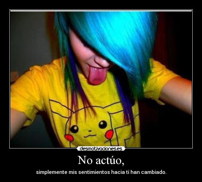No actúo, - simplemente mis sentimientos hacia ti han cambiado.