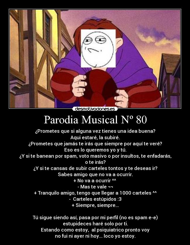 Parodia Musical Nº 80 - ¿Prometes que si alguna vez tienes una idea buena?
Aqui estaré, la subiré.
¿Prometes que jamás te irás que siempre por aquí te veré?
Eso es lo queremos yo y tú.
¿Y si te banean por spam, voto masivo o por insultos, te enfadarás, o te irás?
¿Y si te cansas de subir carteles tontos y te deseas ir?
Sabes amigo que no va a ocurrir.
+ No va a ocurrir ^^
- Mas te vale ¬¬
+ Tranquilo amigo, tengo que llegar a 1000 carteles ^^
- Carteles estúpidos :3
+ Siempre, siempre...
Tú sigue siendo así, pasa por mi perfil (no es spam e-e)
estupideces haré solo por ti.
Estando como estoy, al psiquiatrico pronto voy
no fui ni ayer ni hoy... loco yo estoy.