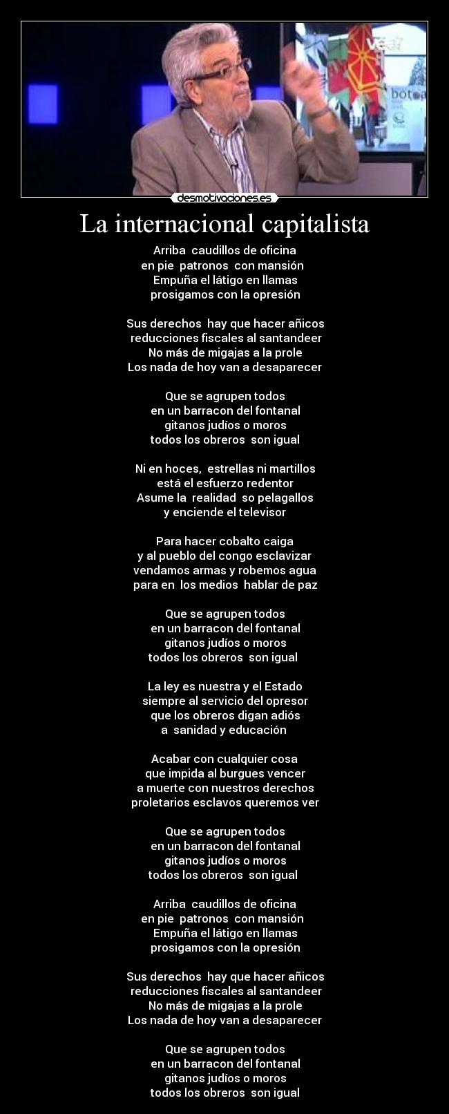 La internacional capitalista - Arriba caudillos de oficina
en pie patronos con mansión
Empuña el látigo en llamas
prosigamos con la opresión
Sus derechos hay que hacer añicos
reducciones fiscales al santandeer
No más de migajas a la prole
Los nada de hoy van a desaparecer
Que se agrupen todos
en un barracon del fontanal
gitanos judíos o moros
todos los obreros son igual
Ni en hoces, estrellas ni martillos
está el esfuerzo redentor
Asume la realidad so pelagallos
y enciende el televisor
Para hacer cobalto caiga
y al pueblo del congo esclavizar
vendamos armas y robemos agua
para en los medios hablar de paz
Que se agrupen todos
en un barracon del fontanal
gitanos judíos o moros
todos los obreros son igual
La ley es nuestra y el Estado
siempre al servicio del opresor
que los obreros digan adiós
a sanidad y educación
Acabar con cualquier cosa
que impida al burgues vencer
a muerte con nuestros derechos
proletarios esclavos queremos ver
Que se agrupen todos
en un barracon del fontanal
gitanos judíos o moros
todos los obreros son igual
Arriba caudillos de oficina
en pie patronos con mansión
Empuña el látigo en llamas
prosigamos con la opresión
Sus derechos hay que hacer añicos
reducciones fiscales al santandeer
No más de migajas a la prole
Los nada de hoy van a desaparecer
Que se agrupen todos
en un barracon del fontanal
gitanos judíos o moros
todos los obreros son igual