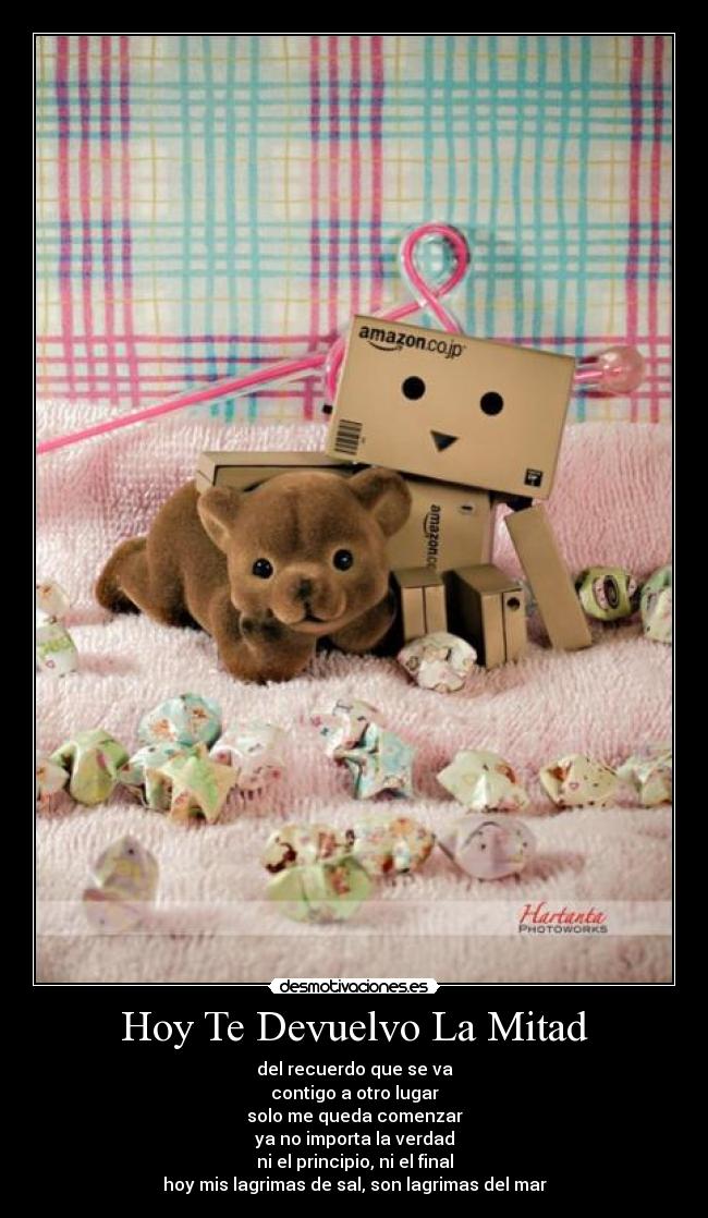 Hoy Te Devuelvo La Mitad - del recuerdo que se va
contigo a otro lugar
solo me queda comenzar
ya no importa la verdad
ni el principio, ni el final
hoy mis lagrimas de sal, son lagrimas del mar