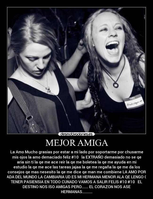 MEJOR AMIGA - La Amo Mucho grasias por estar a mi lado por soportarme por chusarme
mis ojos la amo demaciado feliz #10 la EXTRAÑO demasiado no se qe
aria sin ti la qe me ace reir la qe me boletea la qe me ayuda en mi
estudio la qe me ace las tareas jajaa la qe me regaña la qe me da los
consejos qe mas nesesito la qe me dice qe man me combiene LA AMO POR
NADA DEL MUNDO LA CAMBIARIA UD ES MI HERMANA MENOR ALA QE LENGO QE
TENER PASIENSIA EN TODO CUNADO VAMOS A SALIR FELIS #10 #10 EL
DESTINO NOS ISO AMIGAS PERO....... EL CORAZON NOS ASE
HERMANAS...........