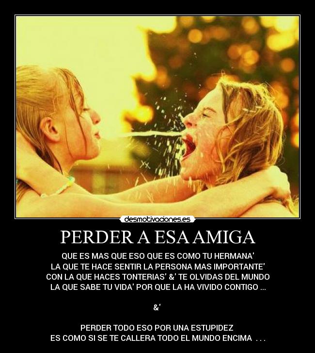 PERDER A ESA AMIGA - QUE ES MAS QUE ESO QUE ES COMO TU HERMANA
LA QUE TE HACE SENTIR LA PERSONA MAS IMPORTANTE
CON LA QUE HACES TONTERIAS & TE OLVIDAS DEL MUNDO
LA QUE SABE TU VIDA POR QUE LA HA VIVIDO CONTIGO ...
&
PERDER TODO ESO POR UNA ESTUPIDEZ
ES COMO SI SE TE CALLERA TODO EL MUNDO ENCIMA . . .