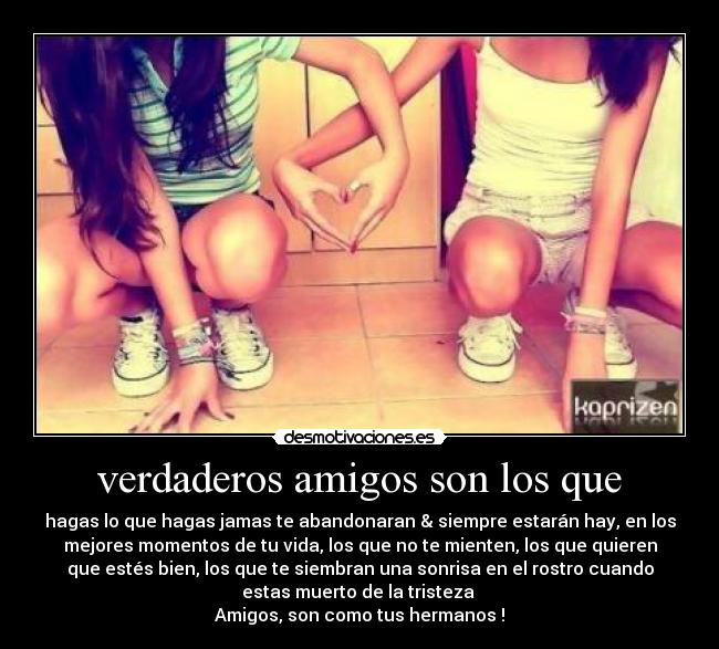 verdaderos amigos son los que - hagas lo que hagas jamas te abandonaran & siempre estarán hay, en los
mejores momentos de tu vida, los que no te mienten, los que quieren
que estés bien, los que te siembran una sonrisa en el rostro cuando
estas muerto de la tristeza
Amigos, son como tus hermanos !