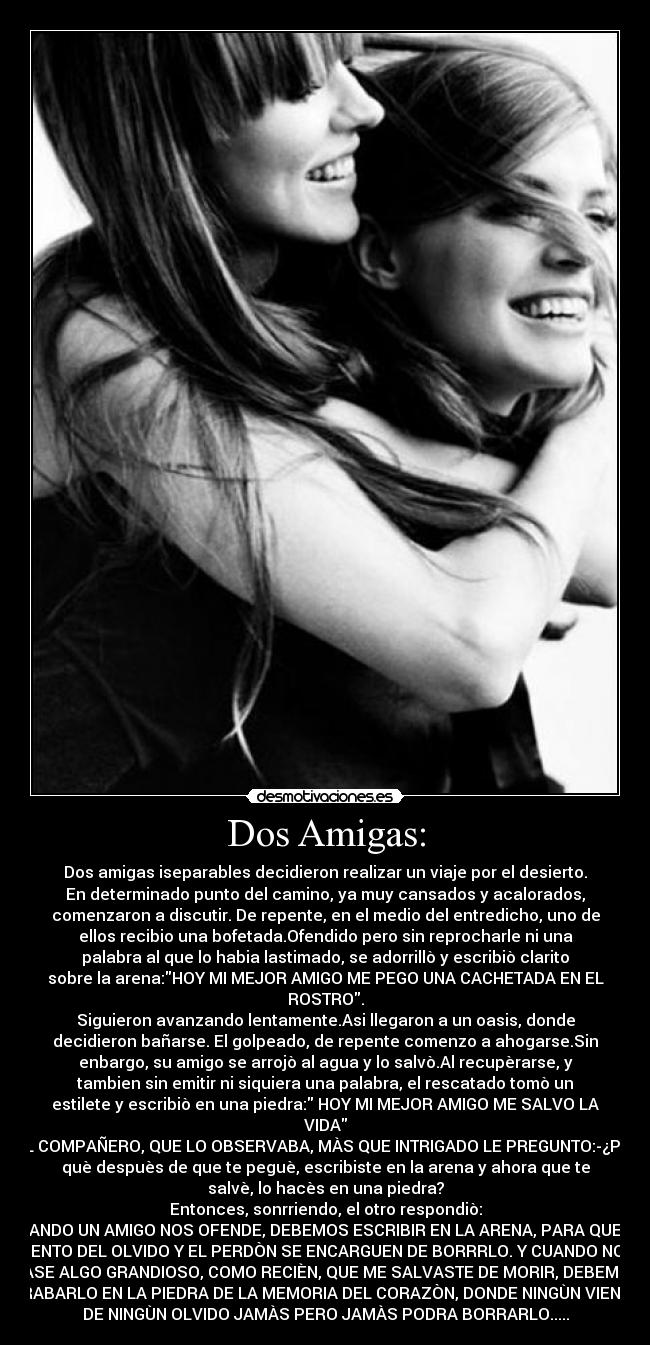 Dos Amigas: - Dos amigas iseparables decidieron realizar un viaje por el desierto.
En determinado punto del camino, ya muy cansados y acalorados,
comenzaron a discutir. De repente, en el medio del entredicho, uno de
ellos recibio una bofetada.Ofendido pero sin reprocharle ni una
palabra al que lo habia lastimado, se adorrillò y escribiò clarito
sobre la arena:HOY MI MEJOR AMIGO ME PEGO UNA CACHETADA EN EL
ROSTRO.
Siguieron avanzando lentamente.Asi llegaron a un oasis, donde
decidieron bañarse. El golpeado, de repente comenzo a ahogarse.Sin
enbargo, su amigo se arrojò al agua y lo salvò.Al recupèrarse, y
tambien sin emitir ni siquiera una palabra, el rescatado tomò un
estilete y escribiò en una piedra: HOY MI MEJOR AMIGO ME SALVO LA
VIDA
EL COMPAÑERO, QUE LO OBSERVABA, MÀS QUE INTRIGADO LE PREGUNTO:-¿Por
què despuès de que te peguè, escribiste en la arena y ahora que te
salvè, lo hacès en una piedra?
Entonces, sonrriendo, el otro respondiò:
CUANDO UN AMIGO NOS OFENDE, DEBEMOS ESCRIBIR EN LA ARENA, PARA QUE EL
VIENTO DEL OLVIDO Y EL PERDÒN SE ENCARGUEN DE BORRRLO. Y CUANDO NOS
PASE ALGO GRANDIOSO, COMO RECIÈN, QUE ME SALVASTE DE MORIR, DEBEMOS
GRABARLO EN LA PIEDRA DE LA MEMORIA DEL CORAZÒN, DONDE NINGÙN VIENTO
DE NINGÙN OLVIDO JAMÀS PERO JAMÀS PODRA BORRARLO.....