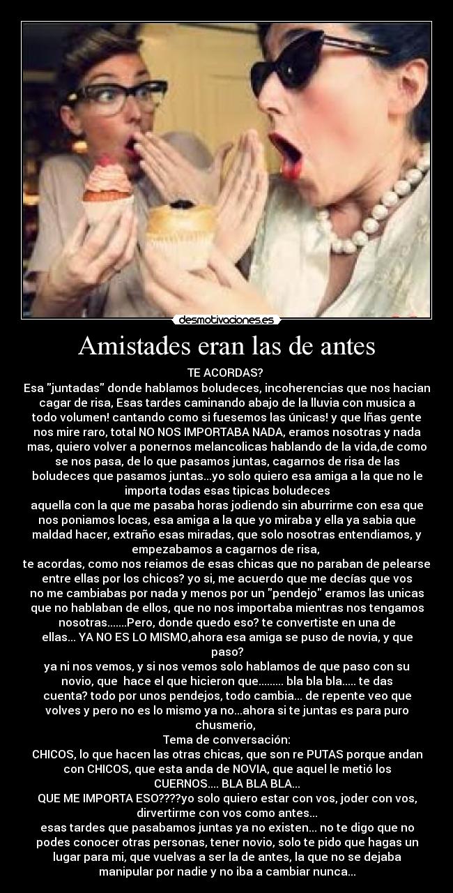 Amistades eran las de antes - TE ACORDAS?
Esa juntadas donde hablamos boludeces, incoherencias que nos hacian
cagar de risa, Esas tardes caminando abajo de la lluvia con musica a
todo volumen! cantando como si fuesemos las únicas! y que lñas gente
nos mire raro, total NO NOS IMPORTABA NADA, eramos nosotras y nada
mas, quiero volver a ponernos melancolicas hablando de la vida,de como
se nos pasa, de lo que pasamos juntas, cagarnos de risa de las
boludeces que pasamos juntas...yo solo quiero esa amiga a la que no le
importa todas esas tipicas boludeces
aquella con la que me pasaba horas jodiendo sin aburrirme con esa que
nos poniamos locas, esa amiga a la que yo miraba y ella ya sabia que
maldad hacer, extraño esas miradas, que solo nosotras entendiamos, y
empezabamos a cagarnos de risa,
te acordas, como nos reiamos de esas chicas que no paraban de pelearse
entre ellas por los chicos? yo si, me acuerdo que me decías que vos
no me cambiabas por nada y menos por un pendejo eramos las unicas
que no hablaban de ellos, que no nos importaba mientras nos tengamos
nosotras.......Pero, donde quedo eso? te convertiste en una de
ellas... YA NO ES LO MISMO,ahora esa amiga se puso de novia, y que
paso?
ya ni nos vemos, y si nos vemos solo hablamos de que paso con su
novio, que hace el que hicieron que......... bla bla bla..... te das
cuenta? todo por unos pendejos, todo cambia... de repente veo que
volves y pero no es lo mismo ya no...ahora si te juntas es para puro
chusmerio,
Tema de conversación:
CHICOS, lo que hacen las otras chicas, que son re PUTAS porque andan
con CHICOS, que esta anda de NOVIA, que aquel le metió los
CUERNOS.... BLA BLA BLA...
QUE ME IMPORTA ESO????yo solo quiero estar con vos, joder con vos,
dirvertirme con vos como antes...
esas tardes que pasabamos juntas ya no existen... no te digo que no
podes conocer otras personas, tener novio, solo te pido que hagas un
lugar para mi, que vuelvas a ser la de antes, la que no se dejaba
manipular por nadie y no iba a cambiar nunca...