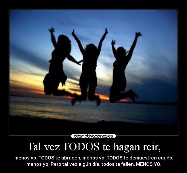 Tal vez TODOS te hagan reir, - menos yo. TODOS te abracen, menos yo. TODOS te demuestren cariño,
menos yo. Pero tal vez algún día, todos te fallen. MENOS YO.