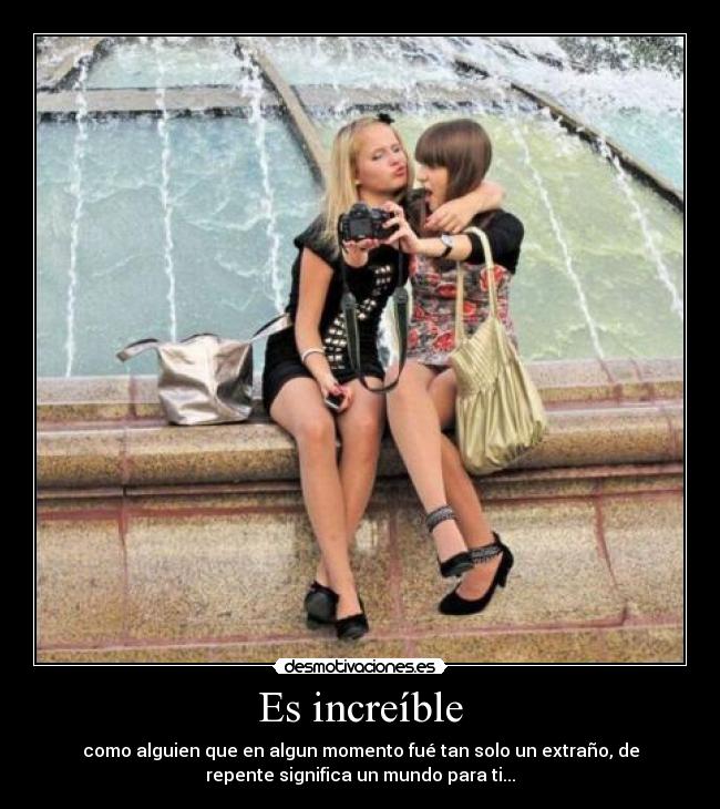 Es increíble - como alguien que en algun momento fué tan solo un extraño, de
repente significa un mundo para ti...