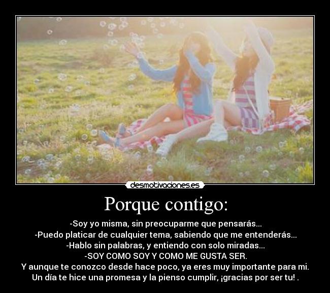 Porque contigo: - -Soy yo misma, sin preocuparme que pensarás...
-Puedo platicar de cualquier tema, sabiendo que me entenderás...
-Hablo sin palabras, y entiendo con solo miradas...
-SOY COMO SOY Y COMO ME GUSTA SER.
Y aunque te conozco desde hace poco, ya eres muy importante para mi.
Un día te hice una promesa y la pienso cumplir, ¡gracias por ser tu! .