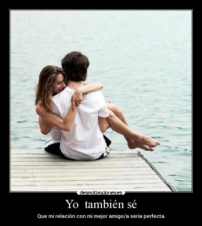 Yo también sé - Que mi relación con mi mejor amigo/a seria perfecta.