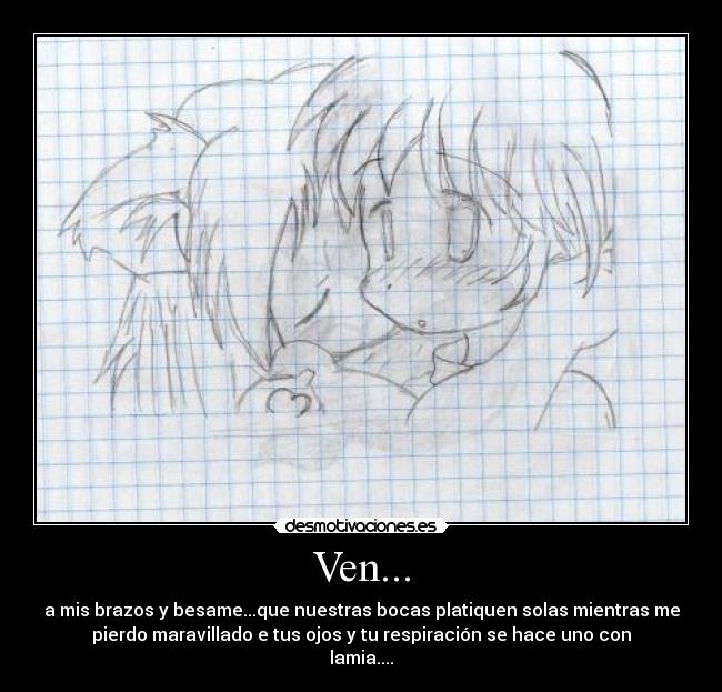 Ven... - a mis brazos y besame...que nuestras bocas platiquen solas mientras me
pierdo maravillado e tus ojos y tu respiración se hace uno con
lamia....