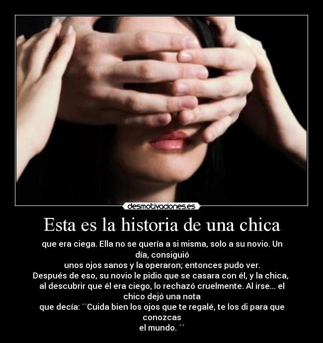 Esta es la historia de una chica - que era ciega. Ella no se quería a si misma, solo a su novio. Un día, consiguió
unos ojos sanos y la operaron; entonces pudo ver.
Después de eso, su novio le pidio que se casara con él, y la chica,
al descubrir que él era ciego, lo rechazó cruelmente. Al irse... el chico dejó una nota
que decía: ``Cuida bien los ojos que te regalé, te los di para que conozcas
el mundo. ´´