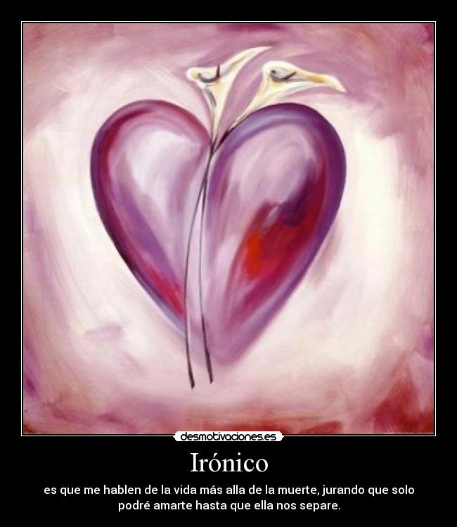 Irónico - es que me hablen de la vida más alla de la muerte, jurando que solo
podré amarte hasta que ella nos separe.
