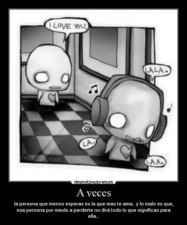 A veces - la persona que menos esperas es la que mas te ama.. y lo malo es que,
esa persona por miedo a perderte no dirá todo lo que significas para
ella...