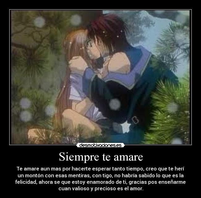 Siempre te amare - Te amare aun mas por hacerte esperar tanto tiempo, creo que te herí
un montón con esas mentiras, con tigo, no habría sabido lo que es la
felicidad, ahora se que estoy enamorado de ti, gracias pos enseñarme
cuan valioso y precioso es el amor.