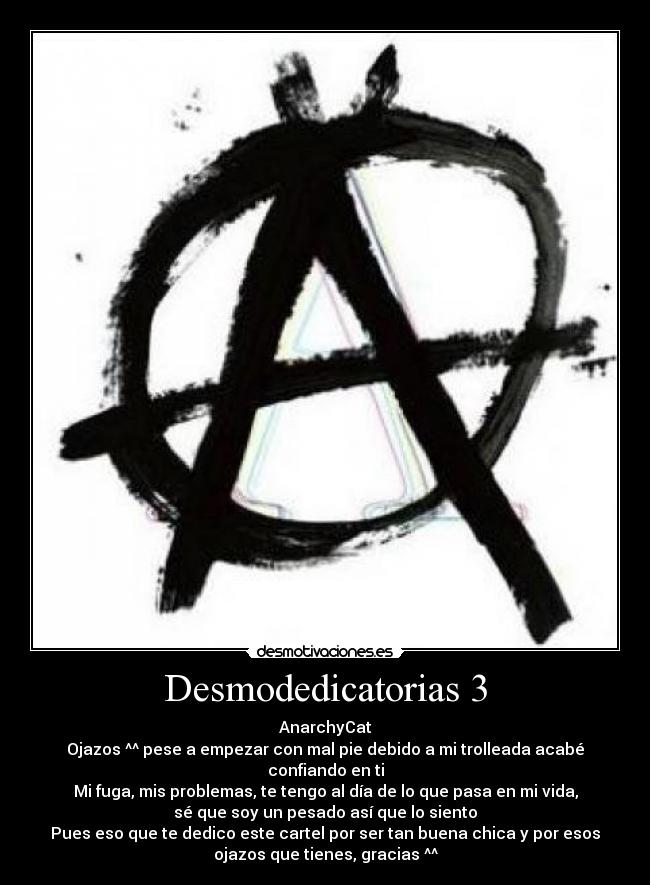 Desmodedicatorias 3 - AnarchyCat
Ojazos ^^ pese a empezar con mal pie debido a mi trolleada acabé
confiando en ti
Mi fuga, mis problemas, te tengo al día de lo que pasa en mi vida,
sé que soy un pesado así que lo siento
Pues eso que te dedico este cartel por ser tan buena chica y por esos
ojazos que tienes, gracias ^^