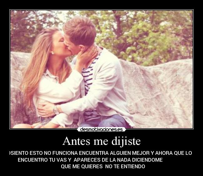 Antes me dijiste - LOSIENTO ESTO NO FUNCIONA ENCUENTRA ALGUIEN MEJOR Y AHORA QUE LO
ENCUENTRO TU VAS Y APARECES DE LA NADA DICIENDOME
QUE ME QUIERES NO TE ENTIENDO