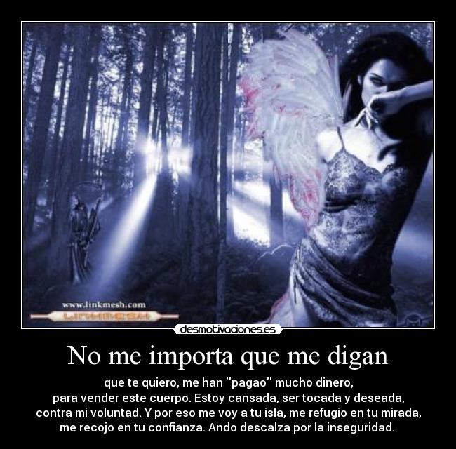 No me importa que me digan - que te quiero, me han pagao mucho dinero,
para vender este cuerpo. Estoy cansada, ser tocada y deseada,
contra mi voluntad. Y por eso me voy a tu isla, me refugio en tu mirada,
me recojo en tu confianza. Ando descalza por la inseguridad.