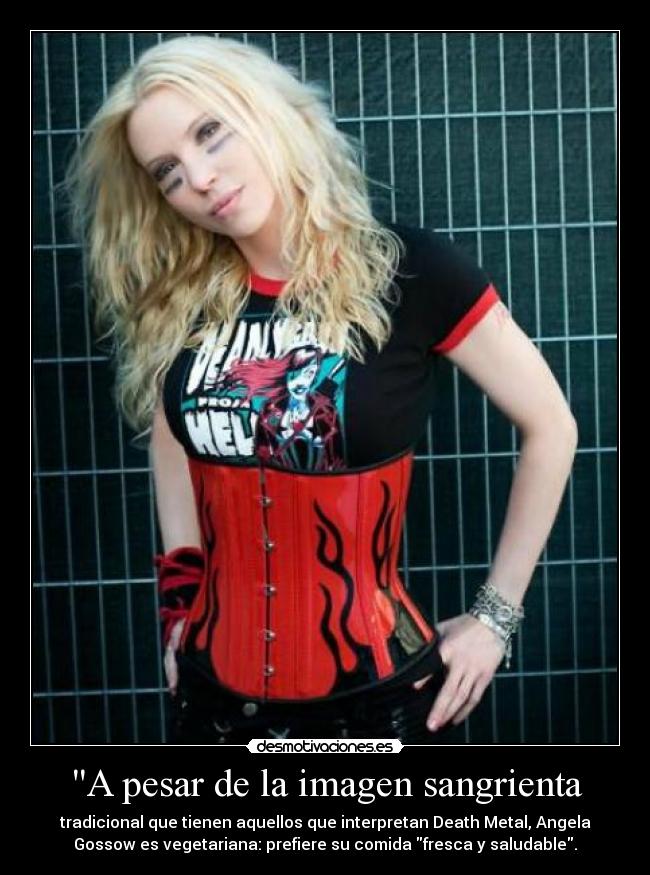 A pesar de la imagen sangrienta - tradicional que tienen aquellos que interpretan Death Metal, Angela
Gossow es vegetariana: prefiere su comida fresca y saludable.