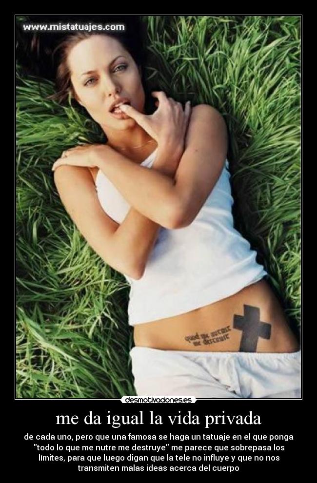 me da igual la vida privada - de cada uno, pero que una famosa se haga un tatuaje en el que ponga
todo lo que me nutre me destruye me parece que sobrepasa los
límites, para que luego digan que la tele no influye y que no nos
transmiten malas ideas acerca del cuerpo