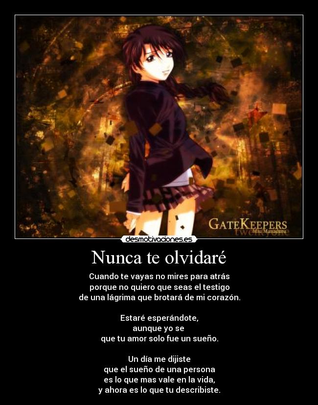 Nunca te olvidaré - Cuando te vayas no mires para atrás
porque no quiero que seas el testigo
de una lágrima que brotará de mi corazón.
Estaré esperándote,
aunque yo se
que tu amor solo fue un sueño.
Un día me dijiste
que el sueño de una persona
es lo que mas vale en la vida,
y ahora es lo que tu describiste.