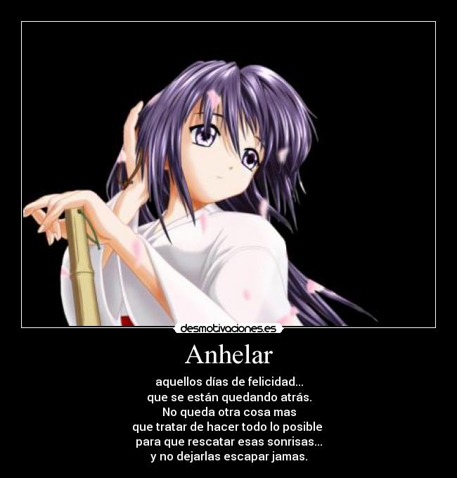 Anhelar - aquellos días de felicidad...
que se están quedando atrás.
No queda otra cosa mas
que tratar de hacer todo lo posible 
para que rescatar esas sonrisas...
y no dejarlas escapar jamas.