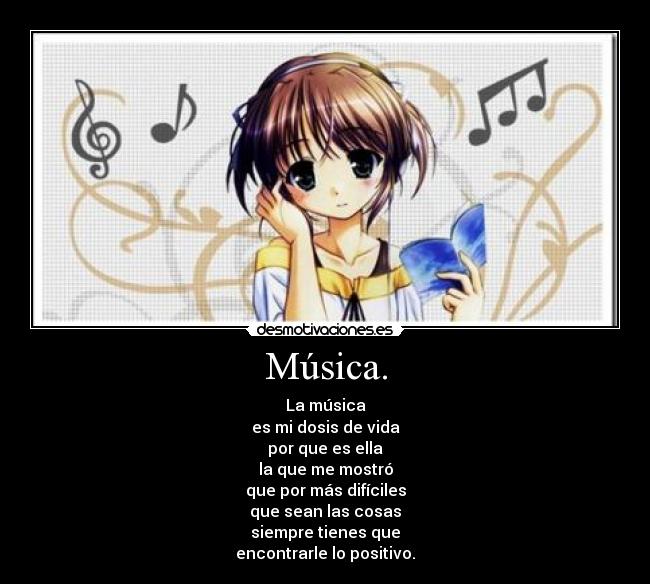Música. - La música
es mi dosis de vida
por que es ella
la que me mostró
que por más difíciles
que sean las cosas
siempre tienes que
encontrarle lo positivo.