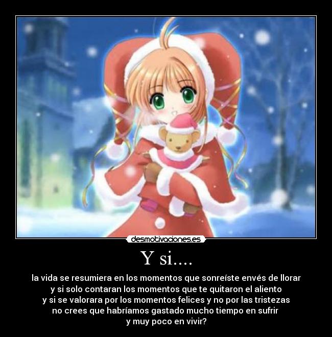 Y si.... - la vida se resumiera en los momentos que sonreíste envés de llorar
y si solo contaran los momentos que te quitaron el aliento
y si se valorara por los momentos felices y no por las tristezas
no crees que habríamos gastado mucho tiempo en sufrir
y muy poco en vivir?