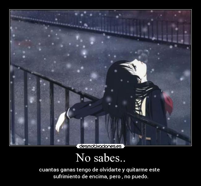 No sabes.. - cuantas ganas tengo de olvidarte y quitarme este
sufrimiento de encima, pero , no puedo.