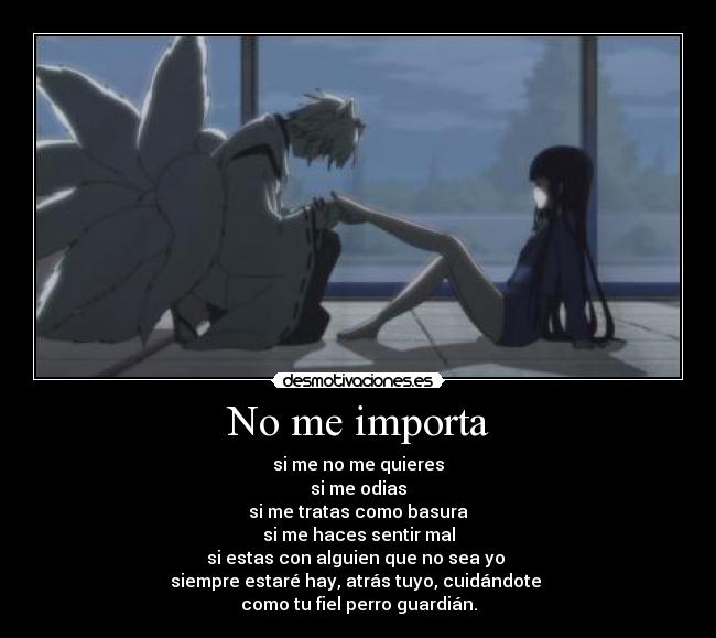 No me importa - si me no me quieres
si me odias
si me tratas como basura
si me haces sentir mal
si estas con alguien que no sea yo
siempre estaré hay, atrás tuyo, cuidándote
como tu fiel perro guardián.