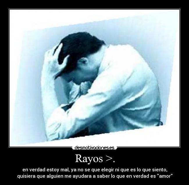 Rayos >. - en verdad estoy mal, ya no se que elegir ni que es lo que siento,
quisiera que alguien me ayudara a saber lo que en verdad es amor